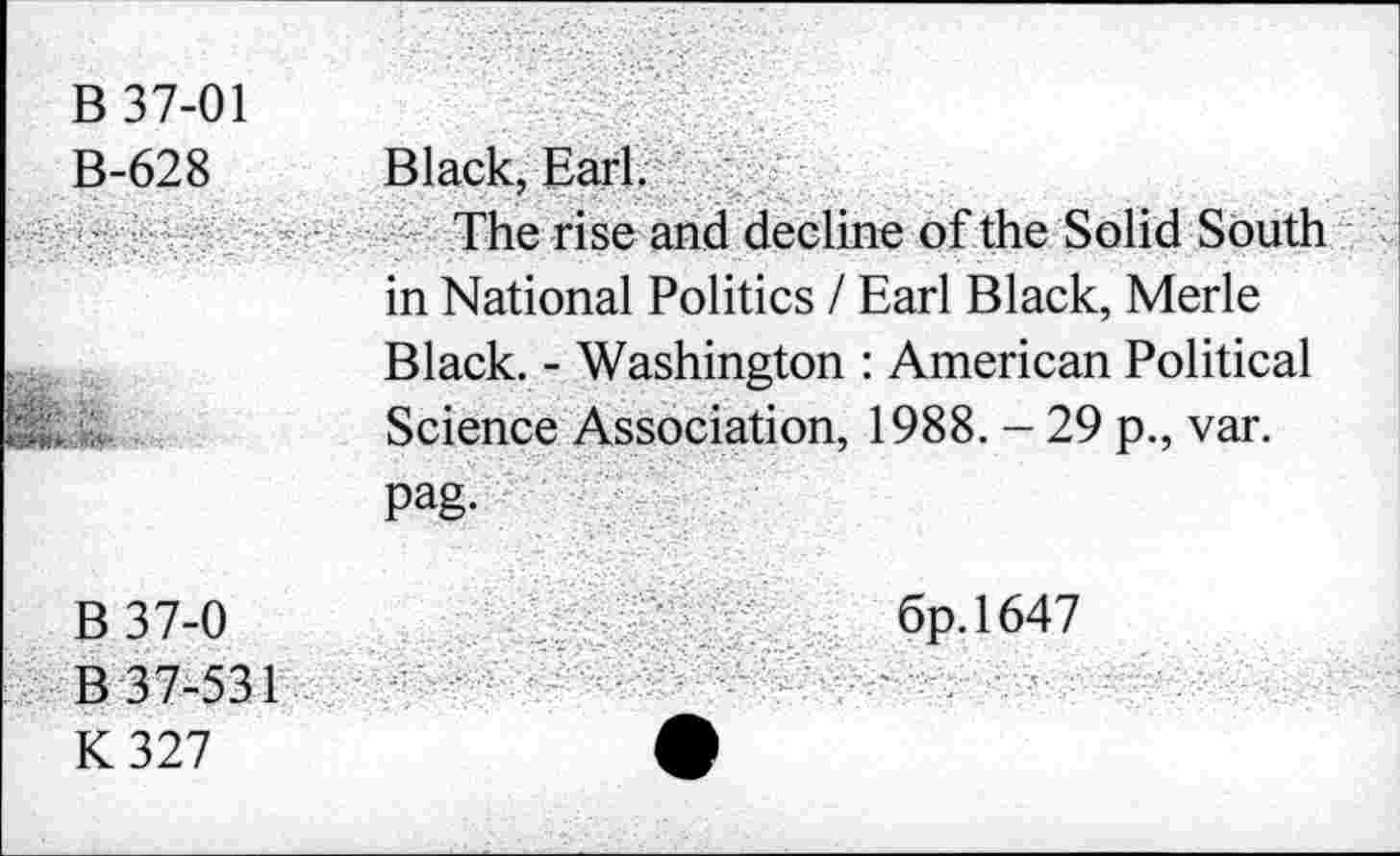 ﻿В 37-01 В-628	Black, Earl. The rise and decline of the Solid South in National Politics / Earl Black, Merle
• Ж»-' ..	Black. - Washington : American Political Science Association, 1988. - 29 p., var. Pag-
В 37-0 К 327	6p.l647 •